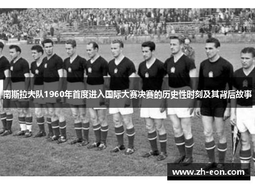 南斯拉夫队1960年首度进入国际大赛决赛的历史性时刻及其背后故事