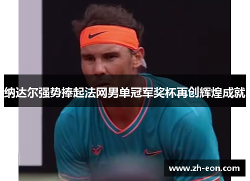 纳达尔强势捧起法网男单冠军奖杯再创辉煌成就