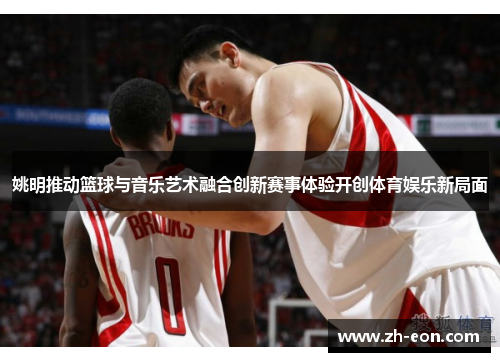 姚明推动篮球与音乐艺术融合创新赛事体验开创体育娱乐新局面
