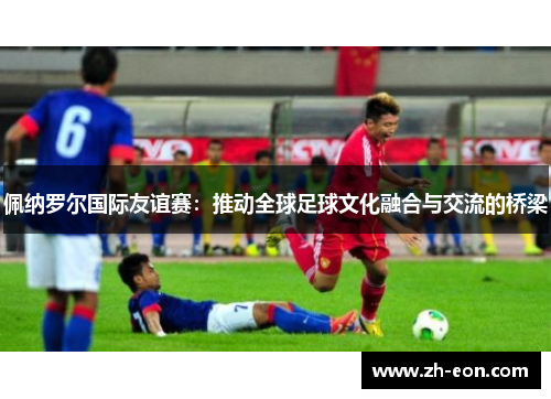 佩纳罗尔国际友谊赛：推动全球足球文化融合与交流的桥梁