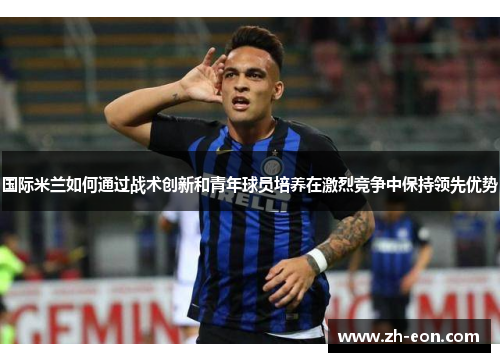 国际米兰如何通过战术创新和青年球员培养在激烈竞争中保持领先优势