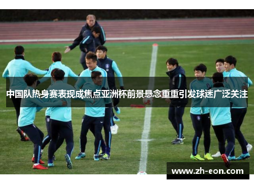 中国队热身赛表现成焦点亚洲杯前景悬念重重引发球迷广泛关注
