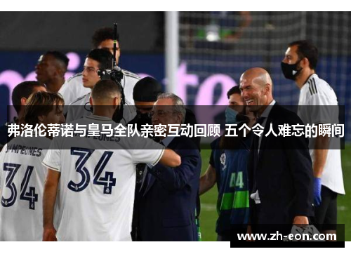 弗洛伦蒂诺与皇马全队亲密互动回顾 五个令人难忘的瞬间