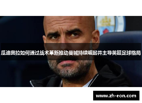 瓜迪奥拉如何通过战术革新推动曼城持续崛起并主导英超足球格局