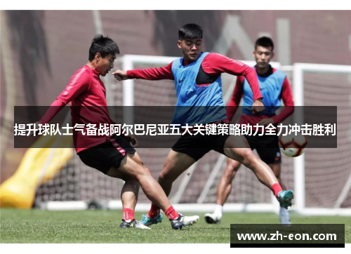 提升球队士气备战阿尔巴尼亚五大关键策略助力全力冲击胜利